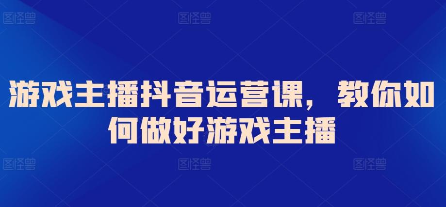游戏主播抖音运营课，教你如何做好游戏主播-轻创副业圈