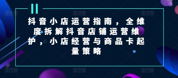 抖音小店运营指南，全维度拆解抖音店铺运营维护，小店经营与商品卡起量策略-轻创副业圈
