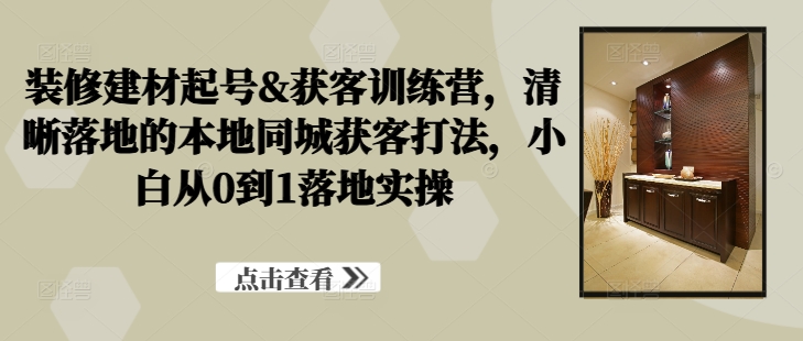 装修建材起号&获客训练营，​清晰落地的本地同城获客打法，小白从0到1落地实操-轻创副业圈
