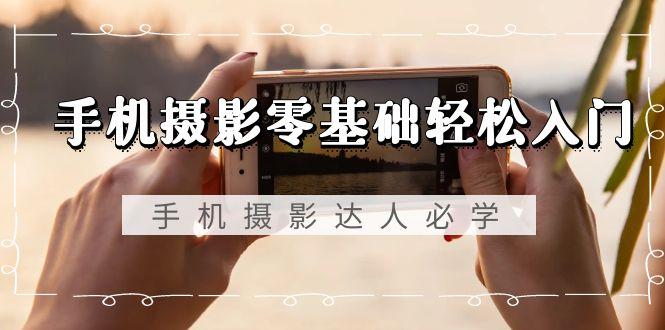 手机摄影零基础轻松入门，手机摄影-达人必学，不限手机品牌-无水印课程-轻创副业圈