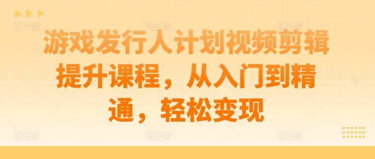 游戏发行人计划视频剪辑提升课程，从入门到精通，轻松变现-轻创副业圈