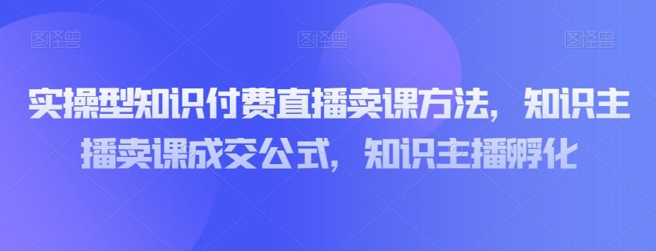 实操型知识付费直播卖课方法，知识主播卖课成交公式，知识主播孵化-轻创副业圈