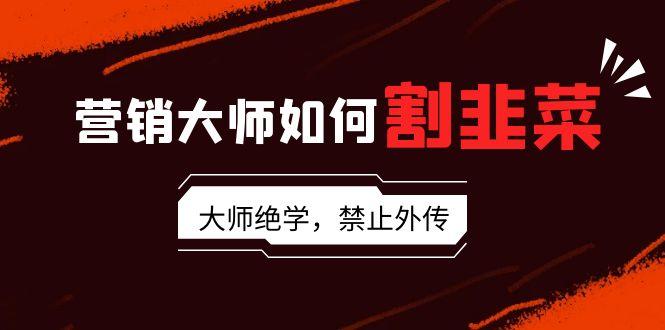 营销大师如何割韭菜：流量大师/讲故事大师/话术大师/卖货大师/成交大师/…-轻创副业圈