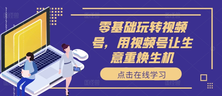 零基础玩转视频号，用视频号让生意重焕生机-轻创副业圈