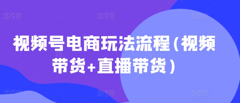 视频号电商玩法流程，视频带货+直播带货【更新2025年1月】-轻创副业圈