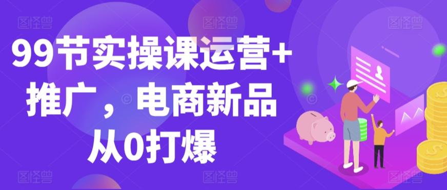 99节实操课运营+推广，电商新品从0打爆-轻创副业圈