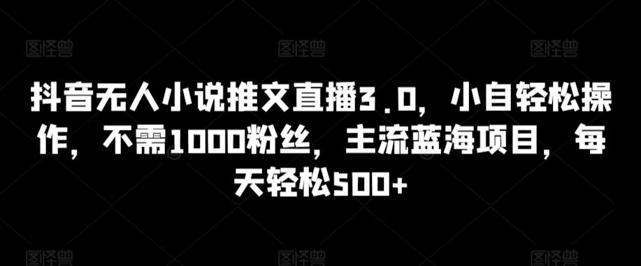 抖音无人小说推文直播3.0，小自轻松操作，不需1000粉丝，主流蓝海项目，每天轻松500+【揭秘】-轻创副业圈