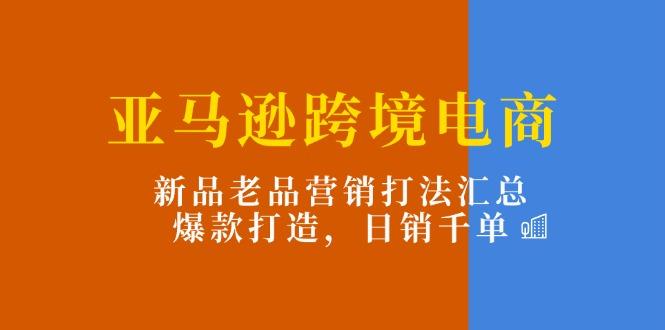 亚马逊跨境电商：新品老品营销打法汇总，爆款打造，日销千单-轻创副业圈