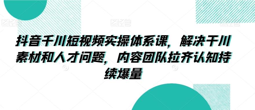 抖音千川短视频实操体系课，解决干川素材和人才问题，内容团队拉齐认知持续爆量-轻创副业圈