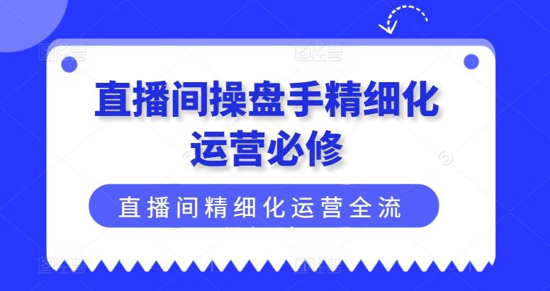 直播间操盘手精细化运营必修，直播间精细化运营全流程解读-轻创副业圈