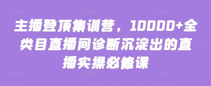 主播登顶集训营，10000+全类目直播间诊断沉淀出的直播实操必修课-轻创副业圈