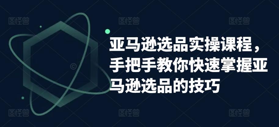 亚马逊选品实操课程，手把手教你快速掌握亚马逊选品的技巧-轻创副业圈