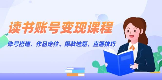 读书账号变现课程：账号搭建、作品定位、爆款选题、直播技巧-轻创副业圈