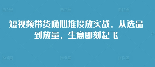 短视频带货随心推投放实战，从选品到放量，生意即刻起飞-轻创副业圈