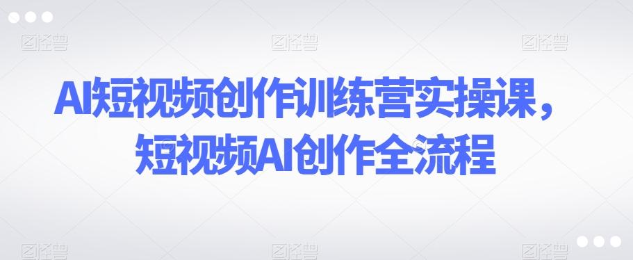 AI短视频创作训练营实操课，短视频AI创作全流程-轻创副业圈