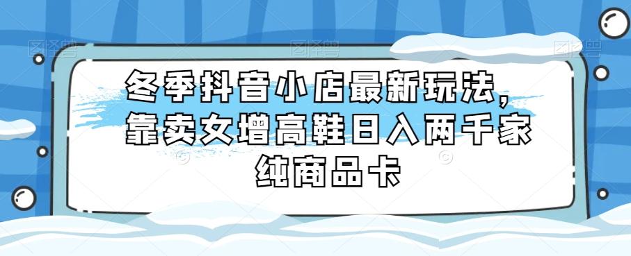 冬季抖音小店最新玩法，靠卖女增高鞋日入两千家纯商品卡【揭秘】-轻创副业圈