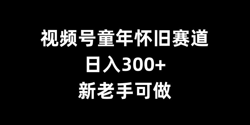 视频号童年怀旧赛道，日入300+，新老手可做【揭秘】-轻创副业圈