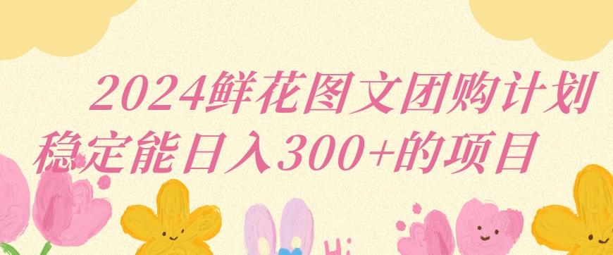 2024鲜花图文团购计划小白能稳定每日收入三位数的项目【揭秘】-轻创副业圈