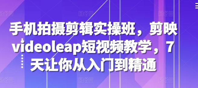 手机拍摄剪辑实操班，剪映videoleap短视频教学，7天让你从入门到精通-轻创副业圈