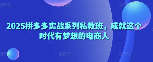 2025拼多多实战系列私教班，成就这个时代有梦想的电商人-轻创副业圈