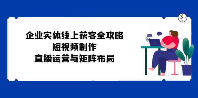 企业实体线上获客全攻略：短视频制作、直播运营与矩阵布局-轻创副业圈
