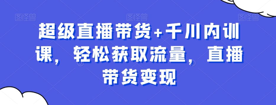 超级直播带货+千川内训课，轻松获取流量，直播带货变现-轻创副业圈