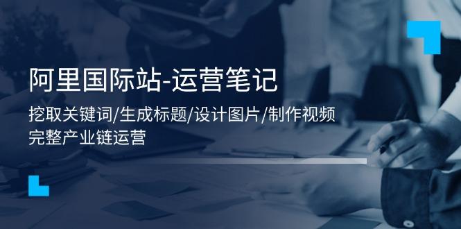 阿里国际站-运营笔记：挖取关键词/生成标题/设计图片/制作视频/56节课-轻创副业圈