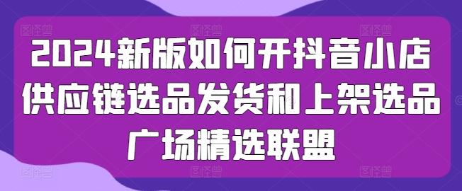 2024新版如何开抖音小店供应链选品发货和上架选品广场精选联盟-轻创副业圈