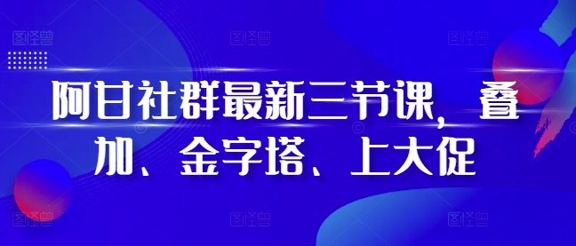 阿甘社群最新三节课，叠加、金字塔、上大促-轻创副业圈