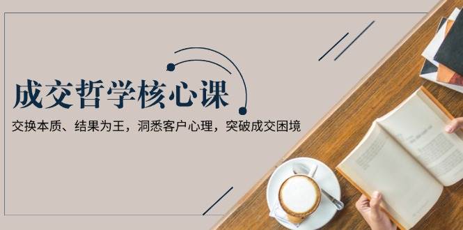 成交哲学课，交换本质、结果为王，洞悉客户心理，突破成交困境-轻创副业圈