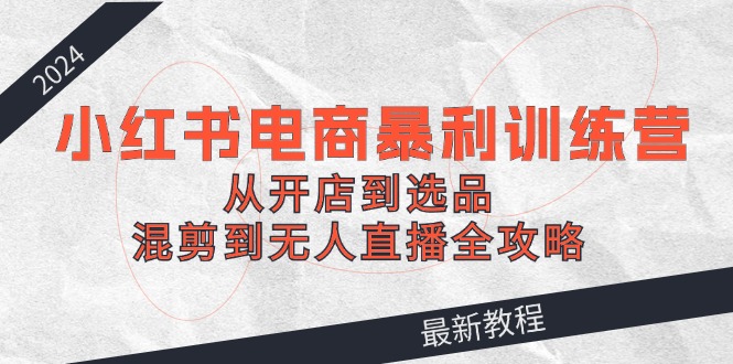 2024小红书电商暴利训练营：从开店到选品，混剪到无人直播全攻略-轻创副业圈