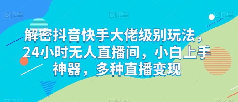 解密抖音快手大佬级别玩法，24小时无人直播间，小白上手神器，多种直播变现【揭秘】-轻创副业圈