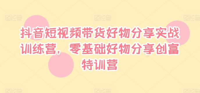 抖音短视频带货好物分享实战训练营，零基础好物分享创富特训营-轻创副业圈