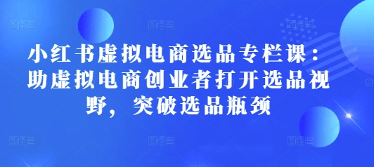 小红书虚拟电商选品专栏课：助虚拟电商创业者打开选品视野，突破选品瓶颈-轻创副业圈