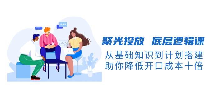 聚光投放底层逻辑课，从基础知识到计划搭建，助你降低开口成本十倍-轻创副业圈