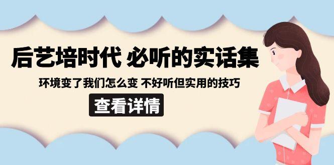 后艺培时代之必听的实话集：环境变了我们怎么变 不好听但实用的技巧-轻创副业圈