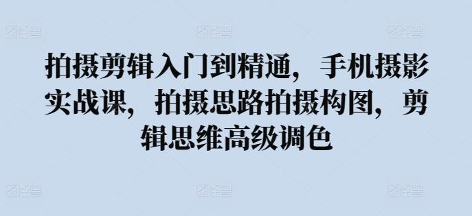 拍摄剪辑入门到精通，​手机摄影实战课，拍摄思路拍摄构图，剪辑思维高级调色-轻创副业圈