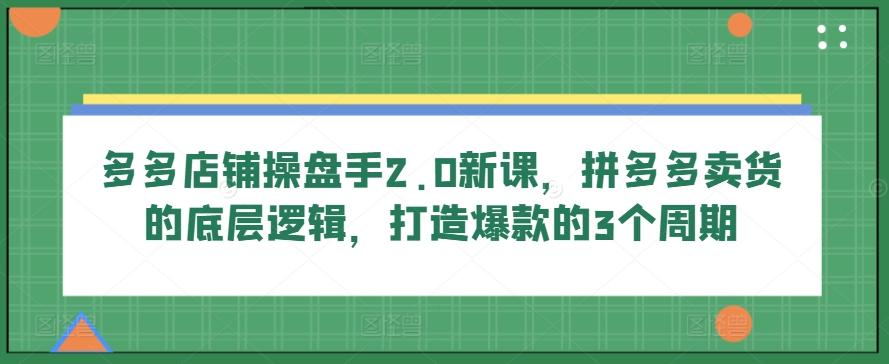 多多店铺操盘手2.0新课，拼多多卖货的底层逻辑，打造爆款的3个周期-轻创副业圈