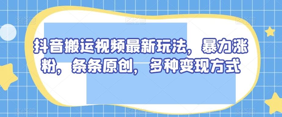 抖音搬运视频最新玩法，暴力涨粉，条条原创，多种变现方式【揭秘】-轻创副业圈