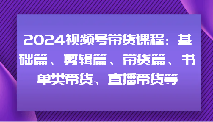 2024视频号带货课程：基础篇、剪辑篇、带货篇、书单类带货、直播带货等-轻创副业圈
