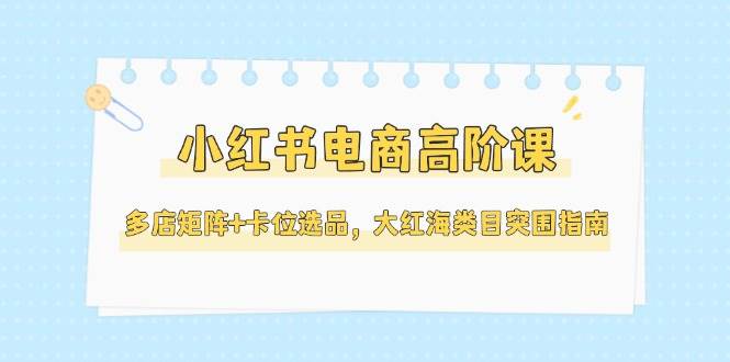 小红书电商高阶课，多店矩阵+卡位选品，大红海类目突围指南(更新5月)-轻创副业圈