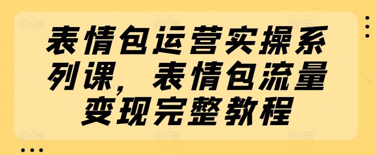 表情包运营实操系列课，表情包流量变现完整教程-轻创副业圈