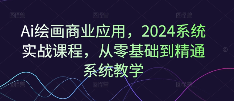 Ai绘画商业应用，2024系统实战课程，从零基础到精通系统教学-轻创副业圈