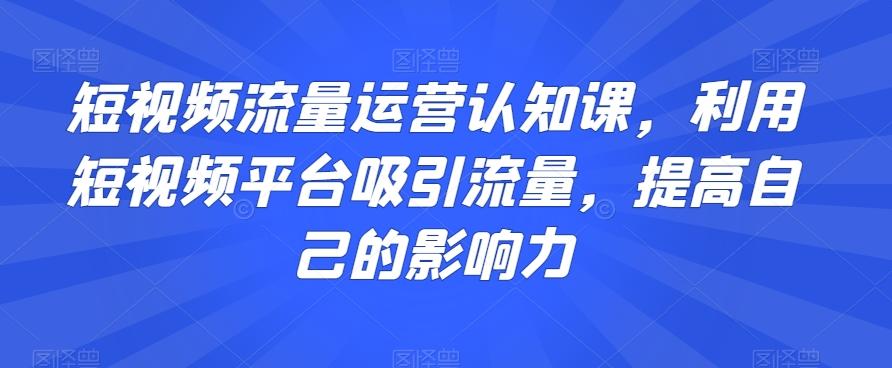 短视频流量运营认知课，利用短视频平台吸引流量，提高自己的影响力-轻创副业圈