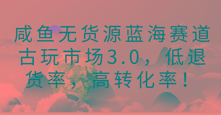 咸鱼无货源蓝海赛道古玩市场3.0，低退货率，高转化率！-轻创副业圈