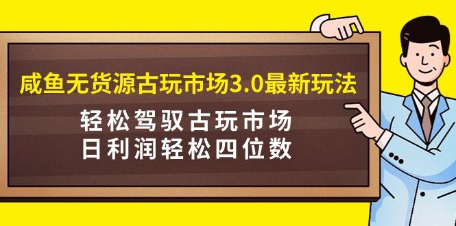 (9337期)咸鱼无货源古玩市场3.0最新玩法，轻松驾驭古玩市场，日利润轻松四位数！…-轻创副业圈