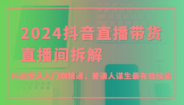 2024抖音直播带货直播间拆解，抖运营从入门到精通，普通人谋生最有效技能-轻创副业圈