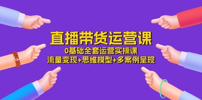 直播带货运营课，0基础全套运营实操课 流量变现+思维模型+多案例呈现-34节-轻创副业圈