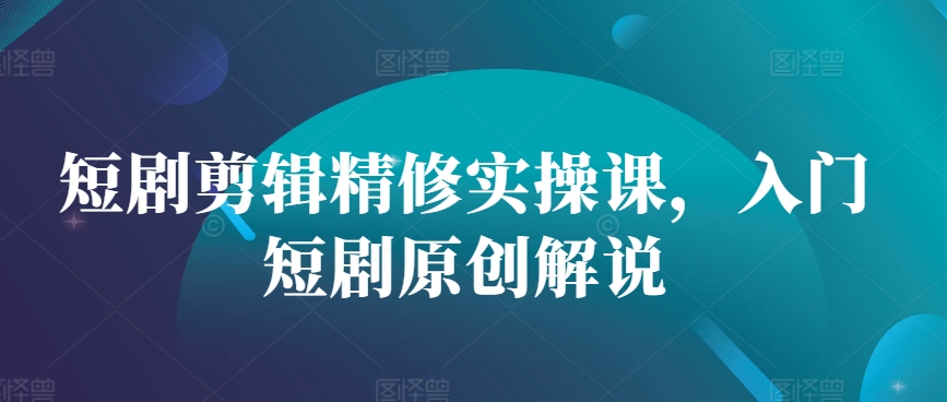 短剧剪辑精修实操课，入门短剧原创解说-轻创副业圈