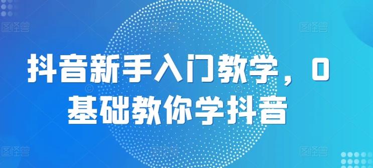 抖音新手入门教学，0基础教你学抖音-轻创副业圈